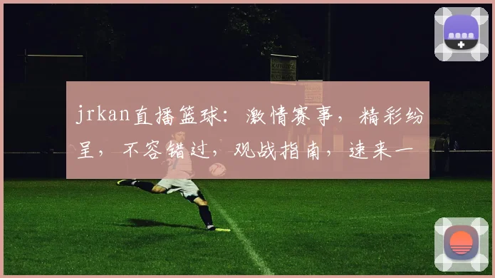 jrkan直播篮球：激情赛事，精彩纷呈，不容错过，观战指南，速来一睹为快