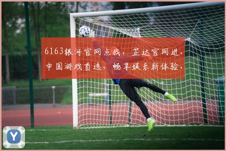 6163银河官网点我，芷达官网进，中国游戏首选，畅享娱乐新体验，三平台共聚欢乐