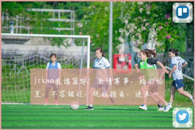 jrkan直播篮球：激情赛事，精彩纷呈，不容错过，观战指南，速来一睹为快
